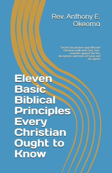 Eleven Basic Biblical Principles Every Christian Ought to Know: Secrets for positive and effective Christian walk with God; Sure-remedies against the ... deceptions and tricks of Satan and his agents
