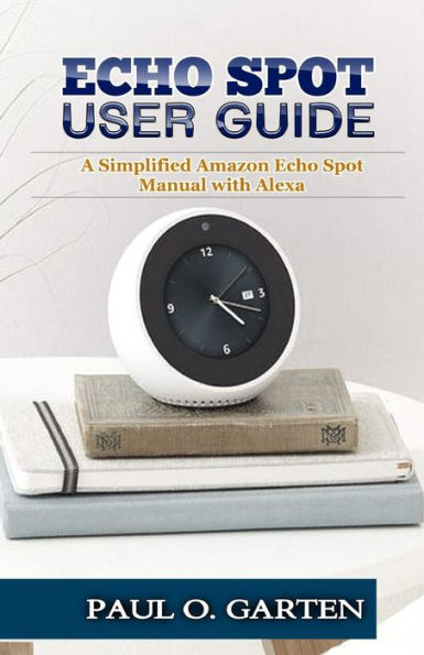 Echo Spot User Guide: A Simplified Amazon Echo Spot Manual with Alexa (Amazon Alexa Books)