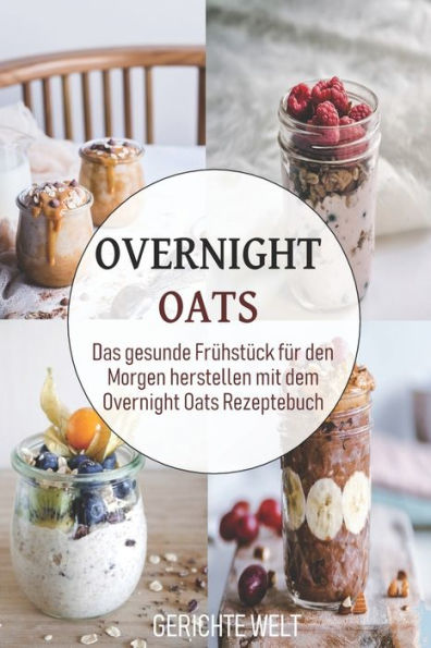 Overnight Oats: Das Gesunde Fr?hst?ck F?r Den Morgen Herstellen Mit Dem Overnight Oats Rezeptebuch