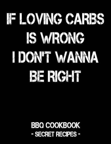 If Loving Carbs Is Wrong I Don't Wanna Be Right: BBQ Cookbook - Secret Recipes For Men