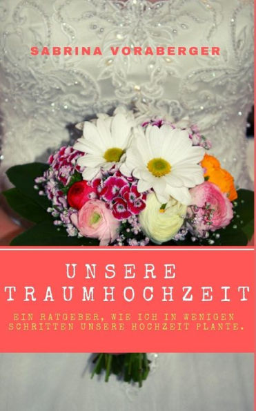 Unsere Traumhochzeit: Ein Ratgeber, Wie Ich In Wenigen Schritten Unsere Hochzeit Plante. (German Edition)