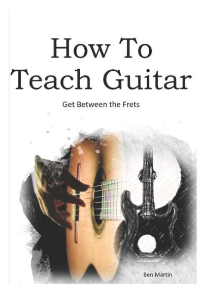 How To Teach Guitar - A Comprehensive Guide: Get between the frets, turn your passion into your profession and start making a difference today!
