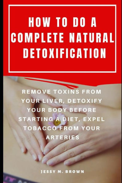 HOW TO DO A COMPLETE NATURAL DETOXIFICATION : REMOVE TOXINS FROM YOUR LIVER, DETOXIFY YOUR BODY BEFORE STARTING A DIET, EXPEL TOBACCO FROM YOUR ARTERIES