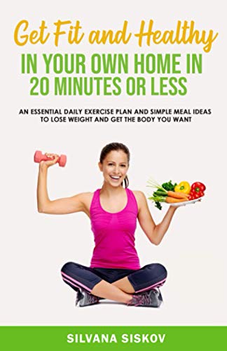 Get Fit and Healthy in Your Own Home in 20 Minutes Or Less: An Essential Daily Exercise Plan and Simple Meal Ideas to Lose Weight and Get the Body You