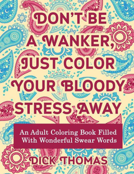 Don’t be a Wanker, Just Color Your Bloody Stress Away: An Adult Coloring Book Filled with Wonderful Swear Words