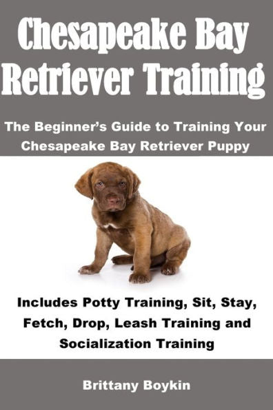 Chesapeake Bay Retriever Training: The Beginner�s Guide to Training Your Chesapeake Bay Retriever Puppy: Includes Potty Training, Sit, Stay, Fetch, Drop, Leash Training and Socialization Training