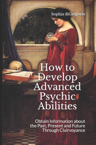 How to Develop Advanced Psychic Abilities: Obtain Information about the Past, Present and Future Through Clairvoyance