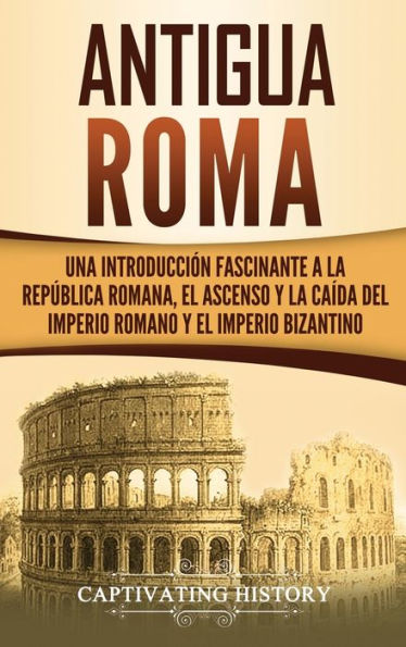 Antigua Roma: Una Introducción Fascinante a la Rep�blica Romana, el Ascenso y la Ca�da del Imperio Romano y el Imperio Bizantino (Spanish Edition)