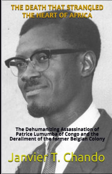 The Death That Strangled The Heart Of Africa : The Dehumanizing Assassination Of Patrice Lumumba Of Congo And The Derailment Of The Former Belgian Colony