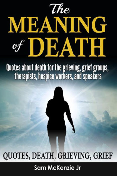 The Meaning Of Death : Quotes About Death For Grieving, Grief Groups, Therapists, Hospice Workers And Speakers