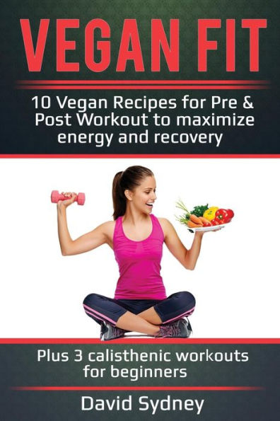 Vegan Fit : 10 Vegan Recipes For Pre And Post Workout, Maximize Energy And Recovery Plus 3 Calisthenic Workouts For Beginners