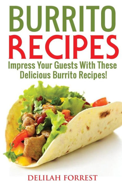 Burrito Recipes: Serve The Most Delicious Burrito's, Throw The Best Mexican Dinner Parties, Mixed Meats, Vegetarian and More! Authentic Burrito Recipes In This Cookbook, Clean, Tasty, Delicious