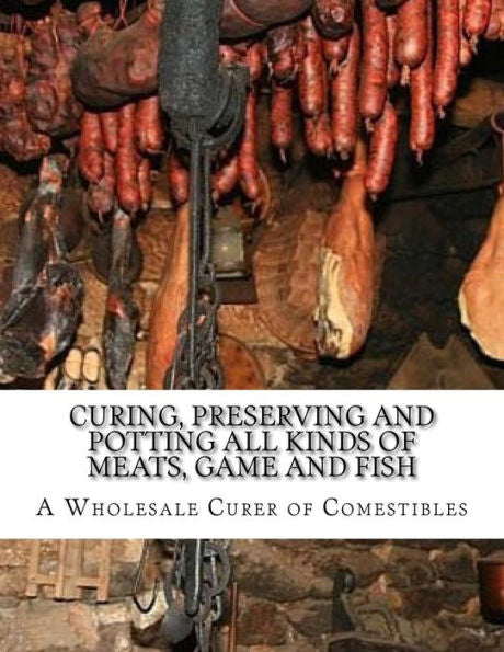 Curing, Preserving and Potting All Kinds of Meats, Game and Fish: Also, the Art of Pickling and Preserving Fruits and Vegetables