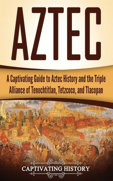 Aztec: A Captivating Guide to Aztec History and the Triple Alliance of Tenochtitlan, Tetzcoco, and Tlacopan (Exploring Mexico�s Past)