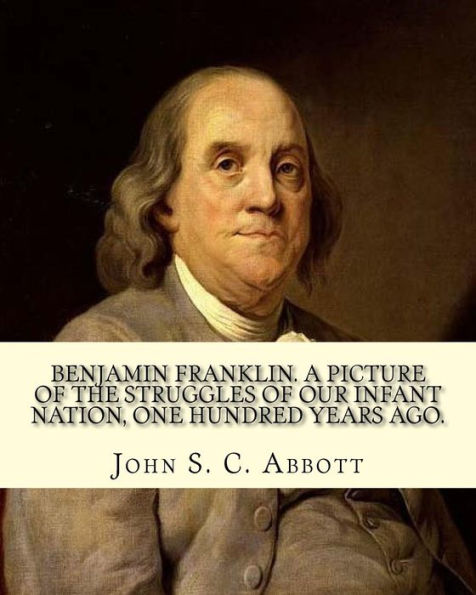 Benjamin Franklin. A picture of the struggles of our infant nation, one hundred years ago. By: John S. C. (John Stevens Cabot) Abbott (Illustrated).: ... of the Founding Fathers of the United States.