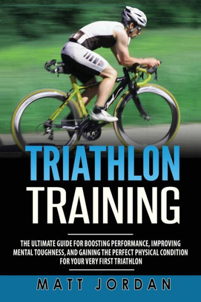 Triathlon Training : The Ultimate Guide For Boosting Performance, Improving Mental Toughness, And Gaining The Perfect Physical Condition For Your Very First Triathlon