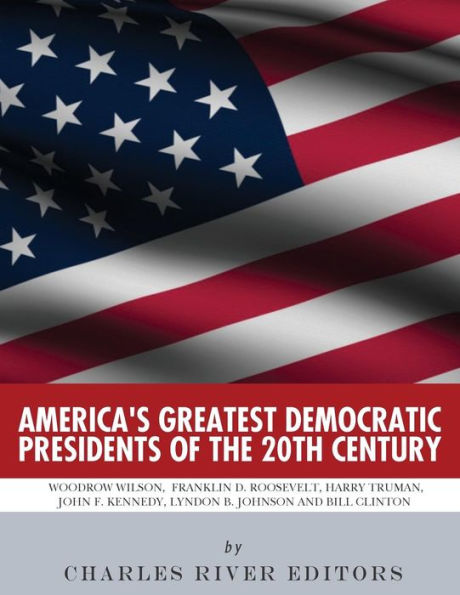 America�s Greatest Democratic Presidents of the 20th Century: Woodrow Wilson, Franklin D. Roosevelt, Harry Truman, John F. Kennedy, Lyndon B. Johnson and Bill Clinton