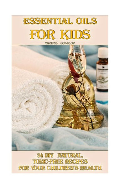 Essential Oils For Kids: 34 DIY Natural, Toxic-Free Recipes For Your Children’s Health: (Essential Oils, Aromatherapy, Essential Oils For Kids) (Natural Recipes, Children's Health)
