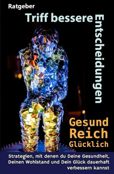 Triff Bessere Entscheidungen! Gesund, Reich Und Glcklich! : Strategien, Mit Denen Du Deine Gesundheit, Deinen Wohlstand Und Dein Glck Dauerhaft Verbessern Kannst