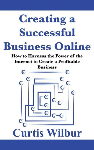 Creating a Successful Business Online: How to Harness the Power of the Internet to Create a Profitable Business