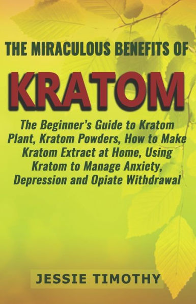 The Miraculous Benefits Of Kratom : The Beginner's Guide To Kratom Plant, Kratom Powders, How To Make Kratom Extract At Home, Using Kratom To Manage Anxiety, Depression And Opiate Withdrawal