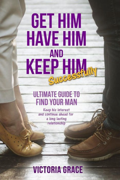 Get Him, Have Him & Keep Him Successfully: Ultimate guide to find your man, keep his interest and continue ahead for a long lasting relationship