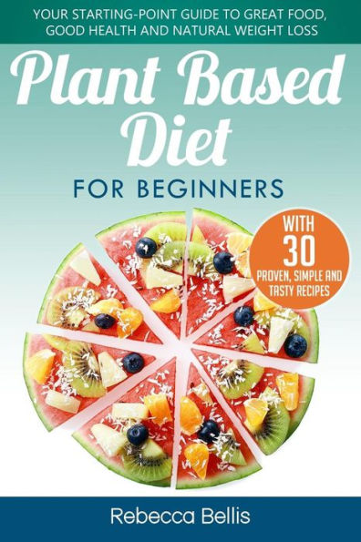 Plant Based Diet For Beginners : Your Starting-Point Guide To Great Food, Good Health And Natural Weight Loss; With 30 Proven, Simple And Tasty Recipes
