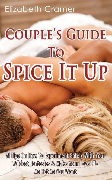 Couple's Guide To Spice It Up: 71 Tips On How To Experiment Safely With Your Wildest Fantasies & Make Your Love Life As Hot As You Want