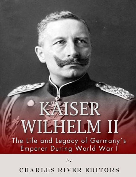 Kaiser Wilhelm II: The Life and Legacy of Germany?s Emperor during World War I
