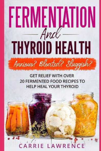 Fermentation and Thyroid Health: Anxious? Bloated? Sluggish? Get Relief with Over 20 Fermented Food Recipes to Help Heal Your Thyroid