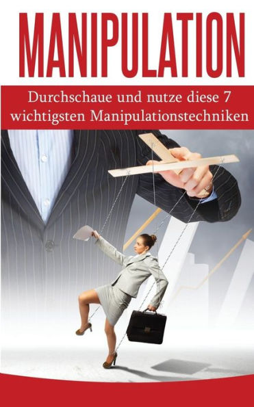 Manipulation : Durchschaue Und Nutze Diese 7 Wichtigsten Manipulationstechniken