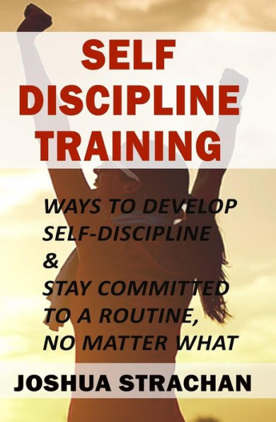 Self-Discipline Training : Ways To Develop Self-Discipline & Stay Committed To A Routine, No Matter What