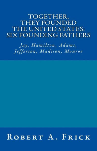 Together, They Founded The United States: Six Founding Fathers : Jay, Hamilton, Adams, Jefferson, Madison, Monroe