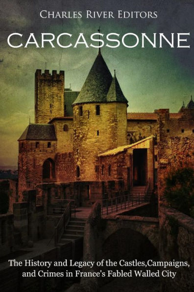 Carcassonne: The History and Legacy of the Castles, Campaigns, and Crimes in France's Fabled Walled City