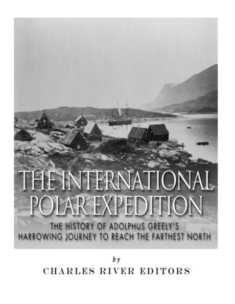 The International Polar Expedition : The History Of Adolphus Greely's Harrowing Journey To Reach The Farthest North