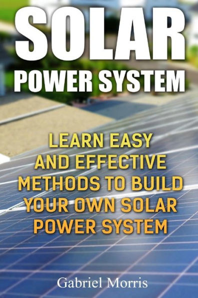 Solar Power System : Learn Easy And Effective Methods To Build Your Own Solar Power System