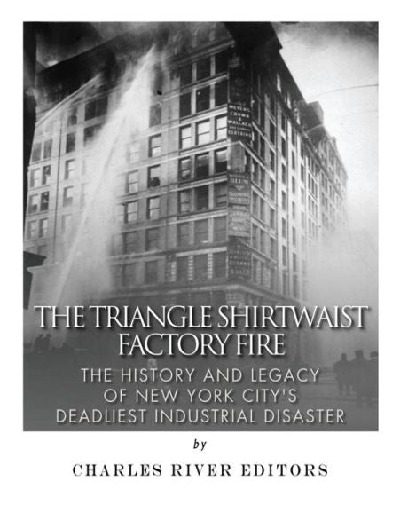 The Triangle Shirtwaist Factory Fire : The History And Legacy Of New York City's Deadliest Industrial Disaster