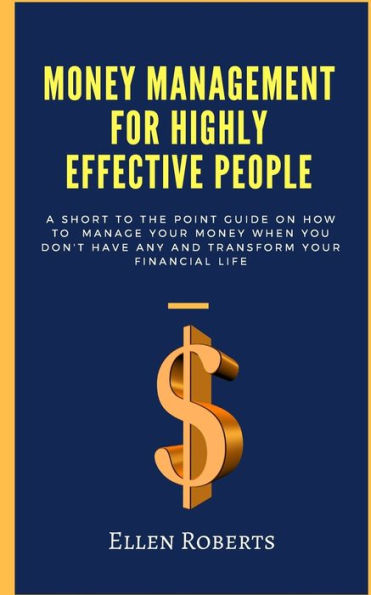 Money Management For Highly Effective People : A Short To The Point Guide On How To Manage Your Money When You Dont Have Any And Transform Your Financial Life