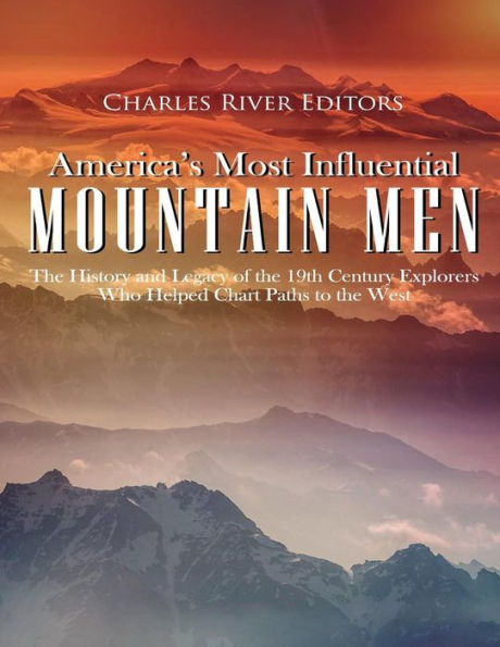America�s Most Influential Mountain Men: The History and Legacy of the 19th Century Explorers Who Helped Chart Paths to the West