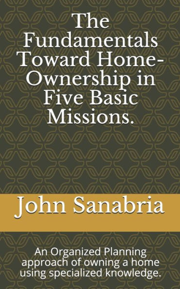 The Fundamental Towards Home-Ownership In Five Basic Missions. : An Organized Planning Approach Of Owning A Home Using Specialized Knowledge.