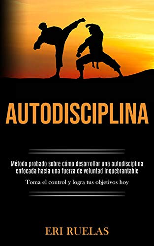 Autodisciplina: Método Probado Sobre Cómo Desarrollar Una Autodisciplina Enfocada Hacia Una Fuerza De Voluntad Inquebrantable (Toma El Control Y Logra Tus Objetivos Hoy) (Spanish Edition)