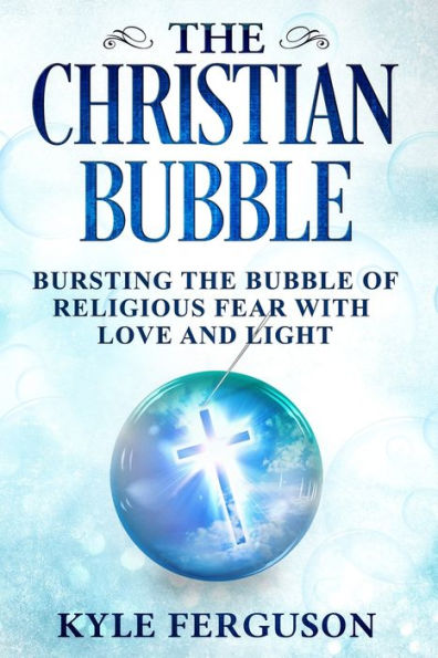 The Christian Bubble: Bursting The Bubble Of Religious Fear With Love And Light