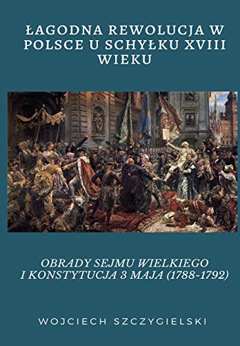 Lagodna Rewolucja W Polsce U Schylku XVIII Wieku: Obrady Sejmu Wielkiego I Konstytucja 3 Maja (1788-1792) (Polish Edition)