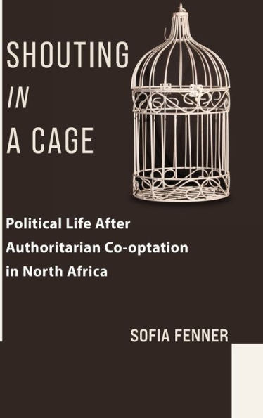 Shouting In A Cage: Political Life After Authoritarian Co-Optation In North Africa (Columbia Studies In Middle East Politics)