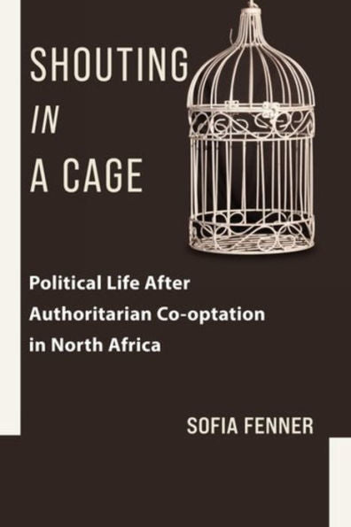 Shouting In A Cage: Political Life After Authoritarian Co-Optation In North Africa (Columbia Studies In Middle East Politics)