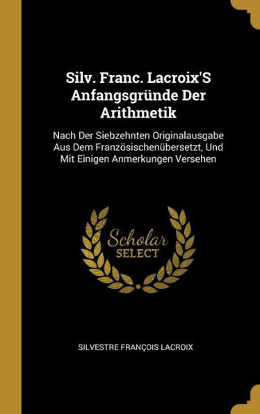 Silv. Franc. Lacroix's Anfangsgründe Der Arithmetik: Nach Der Siebzehnten Originalausgabe Aus Dem Französischenübersetzt, Und Mit Einigen Anmerkungen Versehen (German Edition)