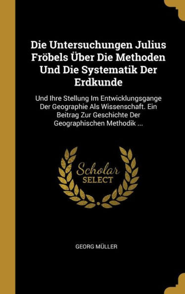 Die Untersuchungen Julius Fröbels Über Die Methoden Und Die Systematik Der Erdkunde: Und Ihre Stellung Im Entwicklungsgange Der Geographie Als ... Geographischen Methodik ... (German Edition)