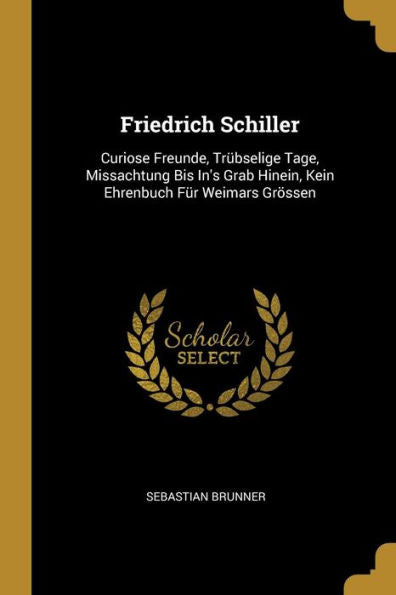 Friedrich Schiller: Curiose Freunde, Trübselige Tage, Missachtung Bis In's Grab Hinein, Kein Ehrenbuch Für Weimars Grössen (German Edition)