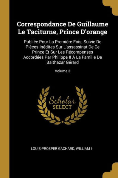 Correspondance De Guillaume Le Taciturne, Prince D'Orange: Publiée Pour La Première Fois; Suivie De Pièces Inédites Sur L'Assassinat De Ce Prince Et ... Balthazar Gérard; Volume 3 (French Edition)