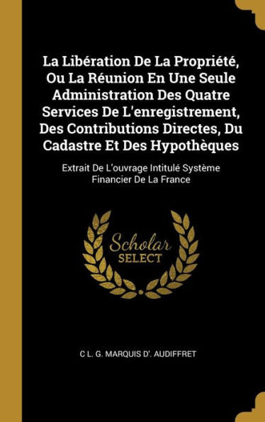 La Libération De La Propriété, Ou La Réunion En Une Seule Administration Des Quatre Services De L'Enregistrement, Des Contributions Directes, Du ... Financier De La France (French Edition)